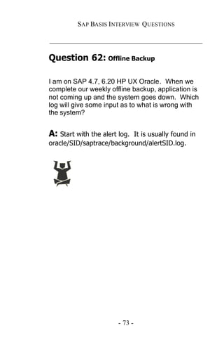 SAP BASIS I NTERVIEW QUESTIONS

_____________________________________________

Question 62: Offline Backup

I am on SAP 4.7, 6.20 HP UX Oracle. When we
complete our weekly offline backup, application is
not coming up and the system goes down. Which
log will give some input as to what is wrong with
the system?


A: Start with the alert log.
                           It is usually found in
oracle/SID/saptrace/background/alertSID.log.




                        - 73 -
 