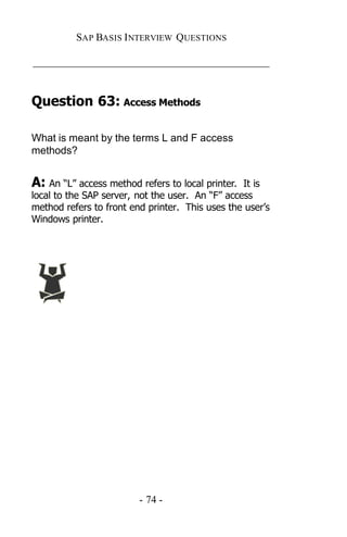 SAP BASIS I NTERVIEW QUESTIONS

_____________________________________________


Question 63: Access Methods

What is meant by the terms L and F access
methods?


A: An “L” access method refers to local printer.  It is
local to the SAP server, not the user. An “F” access
method refers to front end printer. This uses the user’s
Windows printer.




                         - 74 -
 