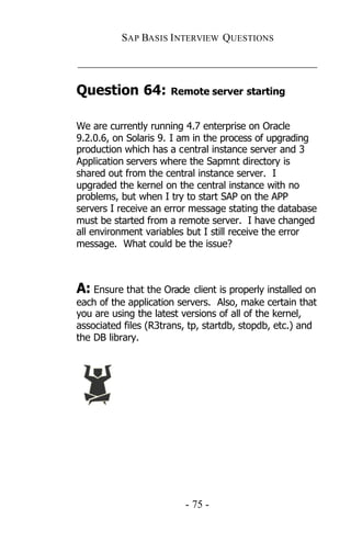 SAP BASIS I NTERVIEW QUESTIONS

_____________________________________________

Question 64:          Remote server starting


We are currently running 4.7 enterprise on Oracle
9.2.0.6, on Solaris 9. I am in the process of upgrading
production which has a central instance server and 3
Application servers where the Sapmnt directory is
shared out from the central instance server. I
upgraded the kernel on the central instance with no
problems, but when I try to start SAP on the APP
servers I receive an error message stating the database
must be started from a remote server. I have changed
all environment variables but I still receive the error
message. What could be the issue?



A: Ensure that the Oracle client is properly installed on
each of the application servers. Also, make certain that
you are using the latest versions of all of the kernel,
associated files (R3trans, tp, startdb, stopdb, etc.) and
the DB library.




                         - 75 -
 