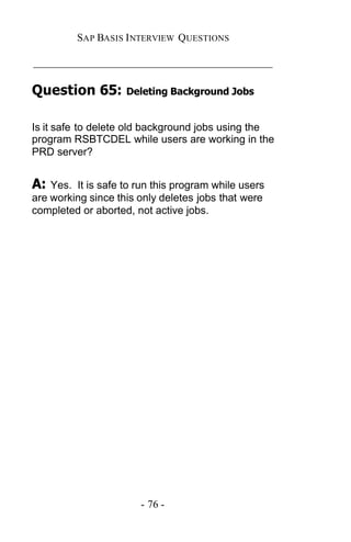 SAP BASIS I NTERVIEW QUESTIONS

_____________________________________________

Question 65:        Deleting Background Jobs


Is it safe to delete old background jobs using the
program RSBTCDEL while users are working in the
PRD server?


A:  Yes. It is safe to run this program while users
are working since this only deletes jobs that were
completed or aborted, not active jobs.




                       - 76 -
 