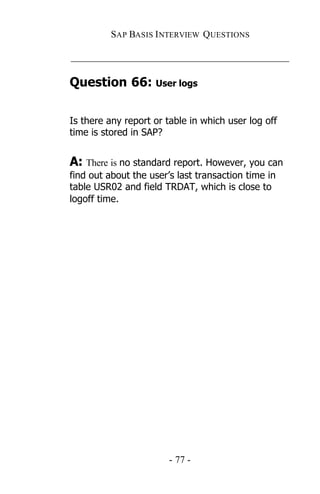 SAP BASIS I NTERVIEW QUESTIONS

_____________________________________________

Question 66: User logs

Is there any report or table in which user log off
time is stored in SAP?


A: There is no standard report. However, you can
find out about the user’s last transaction time in
table USR02 and field TRDAT, which is close to
logoff time.




                        - 77 -
 
