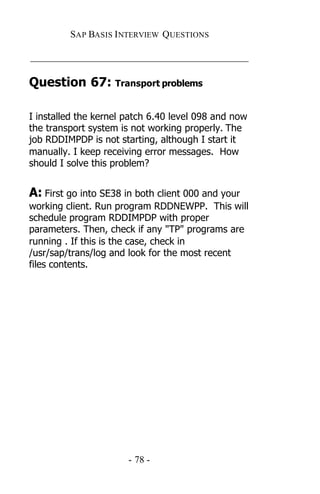 SAP BASIS I NTERVIEW QUESTIONS

_____________________________________________

Question 67: Transport problems

I installed the kernel patch 6.40 level 098 and now
the transport system is not working properly. The
job RDDIMPDP is not starting, although I start it
manually. I keep receiving error messages. How
should I solve this problem?


A: First go into SE38 in both client 000 and your
working client. Run program RDDNEWPP. This will
schedule program RDDIMPDP with proper
parameters. Then, check if any "TP" programs are
running . If this is the case, check in
/usr/sap/trans/log and look for the most recent
files contents.




                       - 78 -
 