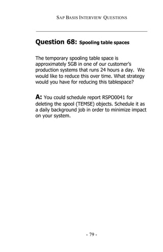 SAP BASIS I NTERVIEW QUESTIONS

_____________________________________________

Question 68:        Spooling table spaces


The temporary spooling table space is
approximately 5GB in one of our customer’s
production systems that runs 24 hours a day. We
would like to reduce this over time. What strategy
would you have for reducing this tablespace?


A: You could schedule report RSPO0041 for
deleting the spool (TEMSE) objects. Schedule it as
a daily background job in order to minimize impact
on your system.




                       - 79 -
 