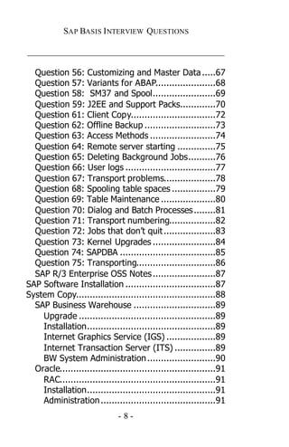 SAP BASIS I NTERVIEW QUESTIONS

_____________________________________________

  Question 56: Customizing and Master Data .....67
  Question 57: Variants for ABAP......................68
  Question 58: SM37 and Spool.......................69
  Question 59: J2EE and Support Packs.............70
  Question 61: Client Copy...............................72
  Question 62: Offline Backup ..........................73
  Question 63: Access Methods ........................74
  Question 64: Remote server starting ..............75
  Question 65: Deleting Background Jobs..........76
  Question 66: User logs .................................77
  Question 67: Transport problems...................78
  Question 68: Spooling table spaces ................79
  Question 69: Table Maintenance ....................80
  Question 70: Dialog and Batch Processes ........81
  Question 71: Transport numbering.................82
  Question 72: Jobs that don’t quit ...................83
  Question 73: Kernel Upgrades .......................84
  Question 74: SAPDBA ...................................85
  Question 75: Transporting.............................86
  SAP R/3 Enterprise OSS Notes .......................87
SAP Software Installation .................................87
System Copy...................................................88
  SAP Business Warehouse ..............................89
    Upgrade ..................................................89
    Installation...............................................89
    Internet Graphics Service (IGS) ..................89
    Internet Transaction Server (ITS) ...............89
    BW System Administration .........................90
  Oracle.........................................................91
    RAC.........................................................91
    Installation...............................................91
    Administration ..........................................91
                              -8-
 