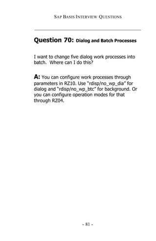 SAP BASIS I NTERVIEW QUESTIONS

_____________________________________________

Question 70:       Dialog and Batch Processes


I want to change five dialog work processes into
batch. Where can I do this?


A: You can configure work processes through
parameters in RZ10. Use “rdisp/no_wp_dia” for
dialog and “rdisp/no_wp_btc” for background. Or
you can configure operation modes for that
through RZ04.




                       - 81 -
 