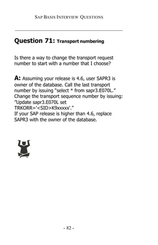 SAP BASIS I NTERVIEW QUESTIONS

_____________________________________________

Question 71: Transport numbering

Is there a way to change the transport request
number to start with a number that I choose?


A: Assuming your release is 4.6, user SAPR3 is
owner of the database. Call the last transport
number by issuing “select * from sapr3.E070L.”
Change the transport sequence number by issuing:
”Update sapr3.E070L set
TRKORR='<SID>K9xxxxx'.”
If your SAP release is higher than 4.6, replace
SAPR3 with the owner of the database.




                      - 82 -
 