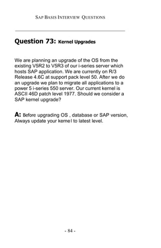 SAP BASIS I NTERVIEW QUESTIONS

_____________________________________________

Question 73:         Kernel Upgrades



We are planning an upgrade of the OS from the
existing V5R2 to V5R3 of our i-series server which
hosts SAP application. We are currently on R/3
Release 4.6C at support pack level 50. After we do
an upgrade we plan to migrate all applications to a
power 5 i-series 550 server. Our current kernel is
ASCII 46D patch level 1977. Should we consider a
SAP kernel upgrade?


A: Before upgrading OS , database or SAP version,
Always update your kerne l to latest level.




                        - 84 -
 