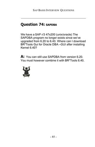 SAP BASIS I NTERVIEW QUESTIONS

_____________________________________________

Question 74: SAPDBA

We have a SAP r/3 47x200 (unix/oracle) The
SAPDBA program no longer exists since we’ve
upgraded from 6.20 to 6.40. Where can I download
BR*Tools Gui for Oracle DBA –GUI after installing
Kernel 6.40?


A: You can still use SAPDBA from version 6.20.
You must however combine it with BR*Tools 6.40.




                      - 85 -
 