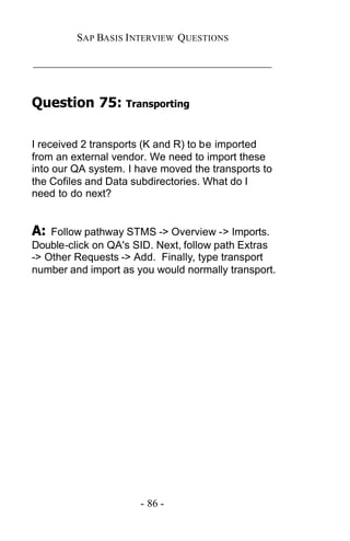SAP BASIS I NTERVIEW QUESTIONS

_____________________________________________


Question 75: Transporting

I received 2 transports (K and R) to be imported
from an external vendor. We need to import these
into our QA system. I have moved the transports to
the Cofiles and Data subdirectories. What do I
need to do next?


A:  Follow pathway STMS -> Overview -> Imports.
Double-click on QA's SID. Next, follow path Extras
-> Other Requests -> Add. Finally, type transport
number and import as you would normally transport.




                      - 86 -
 