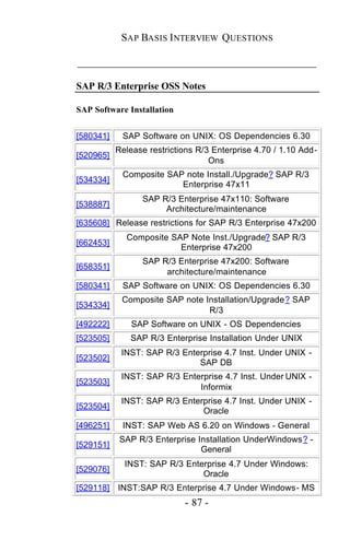 SAP BASIS I NTERVIEW QUESTIONS

_____________________________________________

SAP R/3 Enterprise OSS Notes

SAP Software Installation


[580341]    SAP Software on UNIX: OS Dependencies 6.30
           Release restrictions R/3 Enterprise 4.70 / 1.10 Add-
[520965]
                                   Ons
            Composite SAP note Install./Upgrade? SAP R/3
[534334]
                         Enterprise 47x11
                  SAP R/3 Enterprise 47x110: Software
[538887]
                       Architecture/maintenance
[635608] Release restrictions for SAP R/3 Enterprise 47x200
             Composite SAP Note Inst./Upgrade? SAP R/3
[662453]
                         Enterprise 47x200
                  SAP R/3 Enterprise 47x200: Software
[658351]
                       architecture/maintenance
[580341]    SAP Software on UNIX: OS Dependencies 6.30
            Composite SAP note Installation/Upgrade? SAP
[534334]
                                R/3
[492222]       SAP Software on UNIX - OS Dependencies
[523505]      SAP R/3 Enterprise Installation Under UNIX
            INST: SAP R/3 Enterprise 4.7 Inst. Under UNIX -
[523502]
                              SAP DB
            INST: SAP R/3 Enterprise 4.7 Inst. Under UNIX -
[523503]
                              Informix
            INST: SAP R/3 Enterprise 4.7 Inst. Under UNIX -
[523504]
                               Oracle
[496251]    INST: SAP Web AS 6.20 on Windows - General
            SAP R/3 Enterprise Installation UnderWindows? -
[529151]
                                General
             INST: SAP R/3 Enterprise 4.7 Under Windows:
[529076]
                               Oracle
[529118] INST:SAP R/3 Enterprise 4.7 Under Windows- MS
                            - 87 -
 