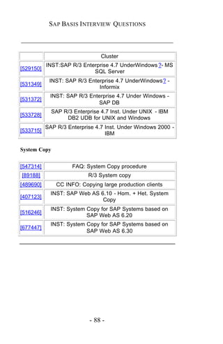SAP BASIS I NTERVIEW QUESTIONS

_____________________________________________

                                Cluster
           INST:SAP R/3 Enterprise 4.7 UnderWindows ?- MS
[529150]
                            SQL Server
            INST: SAP R/3 Enterprise 4.7 UnderWindows? -
[531349]
                              Informix
            INST: SAP R/3 Enterprise 4.7 Under Windows -
[531372]
                             SAP DB
             SAP R/3 Enterprise 4.7 Inst. Under UNIX - IBM
[533728]
                  DB2 UDB for UNIX and Windows
           SAP R/3 Enterprise 4.7 Inst. Under Windows 2000 -
[533715]
                                  IBM

System Copy


[547314]             FAQ: System Copy procedure
[89188]                    R/3 System copy
[489690]       CC INFO: Copying large production clients
             INST: SAP Web AS 6.10 - Hom. + Het. System
[407123]
                               Copy
             INST: System Copy for SAP Systems based on
[516246]
                          SAP Web AS 6.20
             INST: System Copy for SAP Systems based on
[677447]
                          SAP Web AS 6.30




                           - 88 -
 