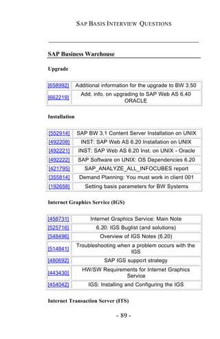 SAP BASIS I NTERVIEW QUESTIONS

_____________________________________________

SAP Business Warehouse

Upgrade


[658992]       Additional information for the upgrade to BW 3.50
                 Add. info. on upgrading to SAP Web AS 6.40
[662219]
                                   ORACLE

Installation


[552914]       SAP BW 3.1 Content Server Installation on UNIX
[492208]         INST: SAP Web AS 6.20 Installation on UNIX
[492221]        INST: SAP Web AS 6.20 Inst. on UNIX - Oracle
[492222]        SAP Software on UNIX: OS Dependencies 6.20
[421795]          SAP_ANALYZE_ALL_INFOCUBES report
[355814]        Demand Planning: You must work in client 001
[192658]          Setting basis parameters for BW Systems

Internet Graphics Service (IGS)


[458731]             Internet Graphics Service: Main Note
[525716]               6.20: IGS Buglist (and solutions)
[548496]                Overview of IGS Notes (6.20)
               Troubleshooting when a problem occurs with the
[514841]
                                    IGS
[480692]                  SAP IGS support strategy
                 HW/SW Requirements for Internet Graphics
[443430]
                               Service
[454042]            IGS: Installing and Configuring the IGS


Internet Transaction Server (ITS)

                               - 89 -
 
