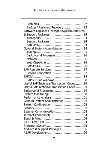 SAP BASIS I NTERVIEW QUESTIONS

_____________________________________________

   Problems................................................. 92
   Backup / Restore / Recovery...................... 93
 Software Logistics (Transport System, Add-Ons
 & Support Packages).................................... 94
   Transports............................................... 94
   Support Packages ..................................... 94
   Add-Ons.................................................. 94
 General System Administration...................... 95
   Tuning .................................................... 95
   Background Processing ............................. 96
   Network .................................................. 96
   Web Dispatcher ........................................ 96
   SAPOSCOL............................................... 96
 SAP Remote Services ................................... 97
   Service Connection ................................... 97
 SAPGUI ...................................................... 98
   SAPGUI For Windows................................ 98
 Useful SAP Technical Transaction Codes......... 99
 Useful SAP Technical Transaction Codes......... 99
 Background Processing................................. 99
 System Monitoring..................................... 100
 Performance Analysis................................. 101
 General System Administration.................... 102
 System Configuration................................. 102
 Security .................................................... 102
 External Communication............................. 102
 Internet Connectivity.................................. 104
 Spool & Print............................................. 104
 CATT Test Tool ......................................... 104
 Transport System ...................................... 105
 Add-ons & Support Packages ...................... 106
 ABAP Development .................................... 106
                             -9-
 