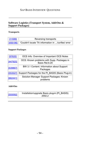 SAP BASIS I NTERVIEW QUESTIONS

_____________________________________________

Software Logistics (Transport System, Add-Ons &
Support Packages)

Transports


[11599]                     Reversing transports
[456196]     'Couldn't locate TA information in .../co-files' error


Support Packages


[97620]        OCS Info: Overview of Important OCS Notes
             OCS: Known problems with Supp. Packages in
[447925]
                           Basis Rel.6.20
               BW 3.1 Content: Information about Support
[539867]
                              Packages
[553527] Support Packages for the PI_BASIS (Basis Plug-in)
               Solution Manager Support Packages: Known
[662441]
                               problems

Add-Ons


              Installation/upgrade Basis plug-in (PI_BASIS)
[555092]
                                  2002.2




                              - 94 -
 