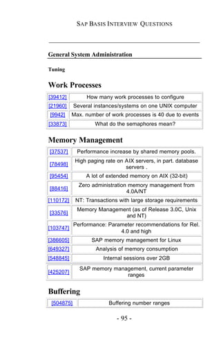 SAP BASIS I NTERVIEW QUESTIONS

_____________________________________________

General System Administration

Tuning


Work Processes
[39412]         How many work processes to configure
[21960]     Several instances/systems on one UNIX computer
[9942]     Max. number of work processes is 40 due to events
[33873]             What do the semaphores mean?


Memory Management
[37537]      Performance increase by shared memory pools.
            High paging rate on AIX servers, in part. database
[78498]
                                servers .
[95454]         A lot of extended memory on AIX (32-bit)
              Zero administration memory management from
[88416]
                                 4.0A/NT
[110172]    NT: Transactions with large storage requirements
             Memory Management (as of Release 3.0C, Unix
[33576]
                            and NT)
            Performance: Parameter recommendations for Rel.
[103747]
                             4.0 and high
[386605]          SAP memory management for Linux
[649327]            Analysis of memory consumption
[548845]               Internal sessions over 2GB
              SAP memory management, current parameter
[425207]
                             ranges


Buffering
 [504875]                Buffering number ranges

                            - 95 -
 