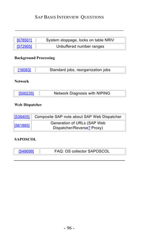 SAP BASIS I NTERVIEW QUESTIONS

_____________________________________________

 [678501]         System stoppage, locks on table NRIV
 [572905]               Unbuffered number ranges

Background Processing


 [16083]            Standard jobs, reorganization jobs

Network


  [500235]            Network Diagnosis with NIPING

Web Dispatcher


[538405]     Composite SAP note about SAP Web Dispatcher
                    Generation of URLs (SAP Web
[561885]
                     Dispatcher/Reverse? Proxy)

SAPOSCOL


  [548699]            FAQ: OS collector SAPOSCOL




                           - 96 -
 