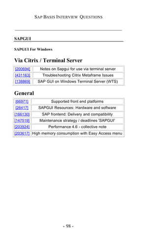 SAP BASIS I NTERVIEW QUESTIONS

_____________________________________________

SAPGUI

SAPGUI For Windows


Via Citrix / Terminal Server
[200694]     Notes on Sapgui for use via terminal server
[431163]      Troubleshooting Citrix Metaframe Issues
[138869]    SAP GUI on Windows Terminal Server (WTS)


General
[66971]            Supported front end platforms
[26417]     SAPGUI Resources: Hardware and software
[166130]      SAP frontend: Delivery and compatibility
[147519]     Maintenance strategy / deadlines 'SAPGUI'
[203924]         Performance 4.6 - collective note
[203617] High memory consumption with Easy Access menu




                          - 98 -
 