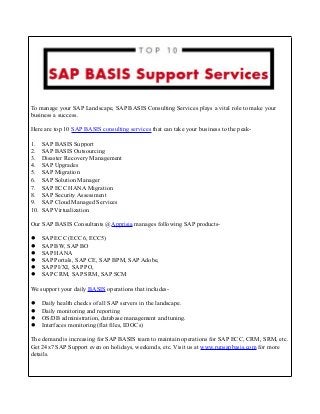 To manage your SAP Landscape, SAP BASIS Consulting Services plays a vital role to make your
business a success.
Here are top 10 SAP BASIS consulting services that can take your business to the peak-
1. SAP BASIS Support
2. SAP BASIS Outsourcing
3. Disaster Recovery Management
4. SAP Upgrades
5. SAP Migration
6. SAP Solution Manager
7. SAP ECC HANA Migration
8. SAP Security Assessment
9. SAP Cloud Managed Services
10. SAP Virtualization
Our SAP BASIS Consultants @Apprisia manages following SAP products-
 SAP ECC (ECC6, ECC5)
 SAP BW, SAP BO
 SAP HANA
 SAP Portals, SAP CE, SAP BPM, SAP Adobe,
 SAP PI/XI, SAP PO,
 SAP CRM, SAP SRM, SAP SCM
We support your daily BASIS operations that includes-
 Daily health checks of all SAP servers in the landscape.
 Daily monitoring and reporting
 OS/DB administration, database management and tuning.
 Interfaces monitoring (flat files, IDOCs)
The demand is increasing for SAP BASIS team to maintain operations for SAP ECC, CRM, SRM, etc.
Get 24x7 SAP Support even on holidays, weekends, etc. Visit us at www.runsapbasis.com for more
details.
 