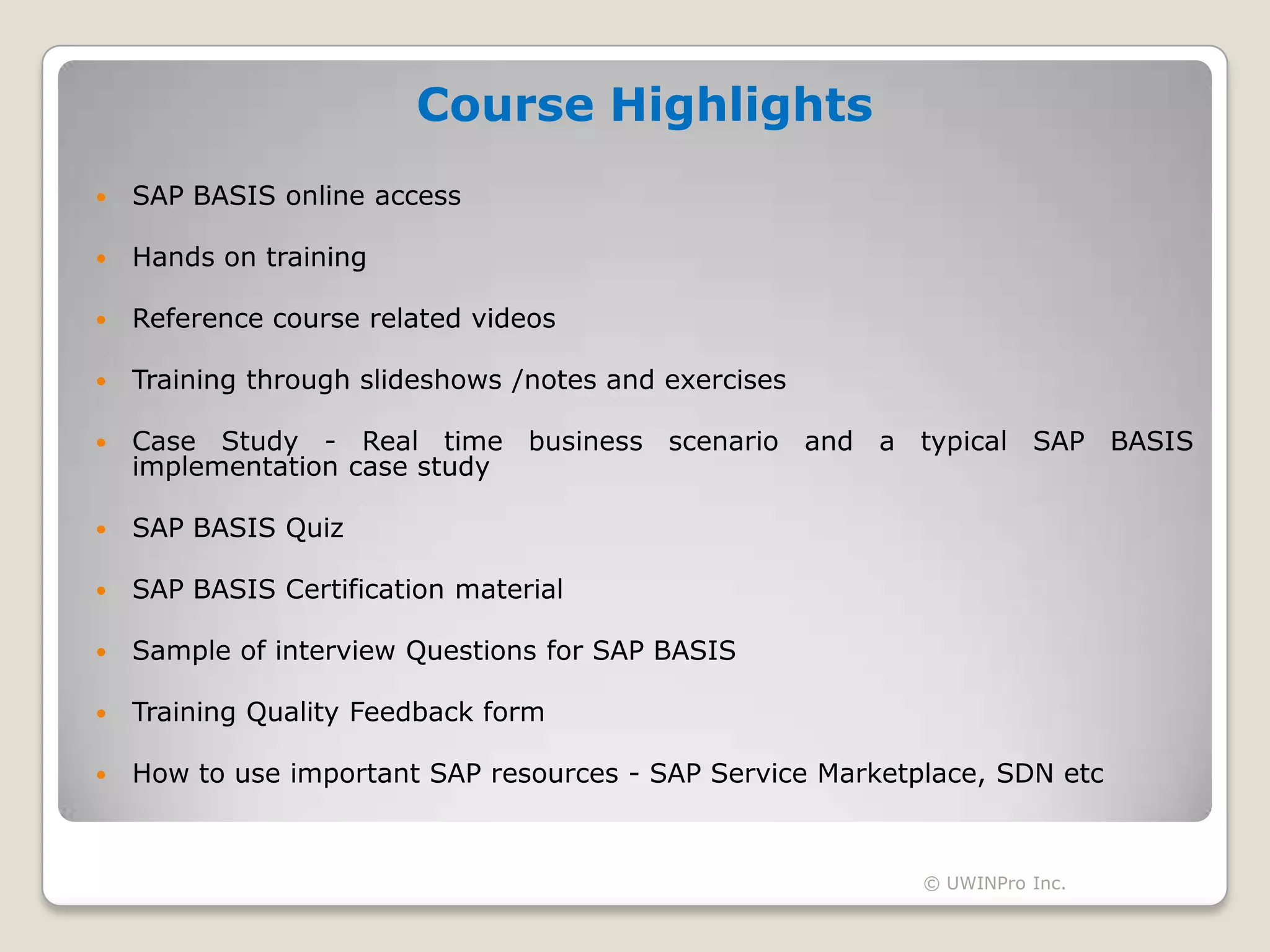 Course Highlights
   SAP BASIS online access

   Hands on training

   Reference course related videos

   Training through slideshows /notes and exercises

   Case Study - Real time business scenario and a typical SAP BASIS
    implementation case study

   SAP BASIS Quiz

   SAP BASIS Certification material

   Sample of interview Questions for SAP BASIS

   Training Quality Feedback form

   How to use important SAP resources - SAP Service Marketplace, SDN etc



                                                            © UWINPro Inc.
 