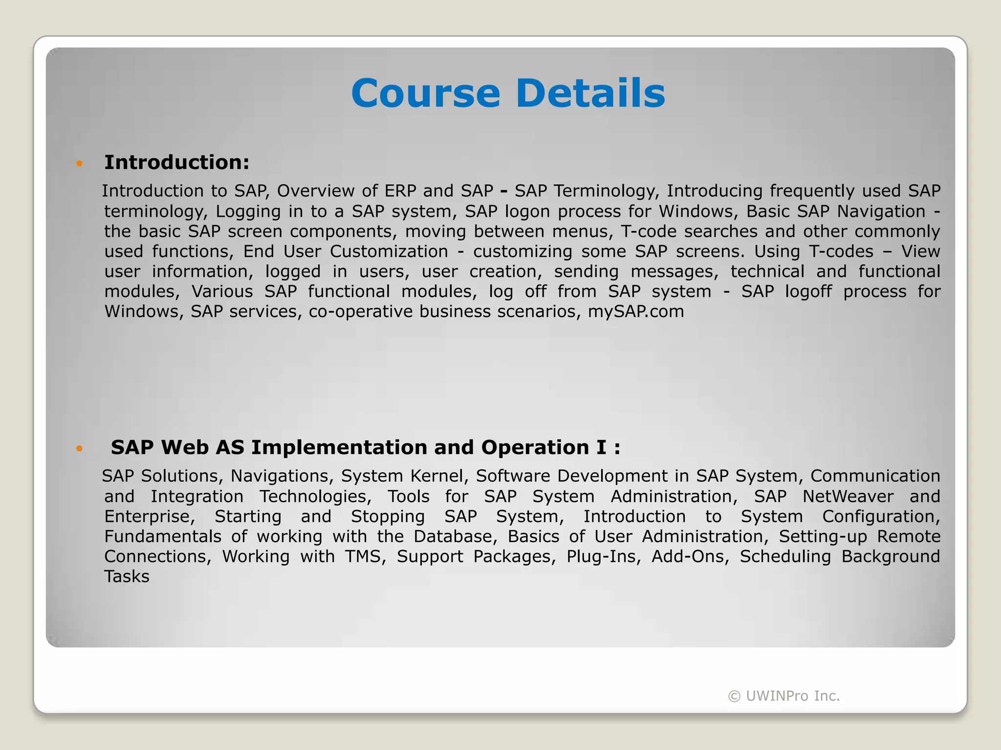 Course Details
   Introduction:
    Introduction to SAP, Overview of ERP and SAP - SAP Terminology, Introducing frequently used SAP
    terminology, Logging in to a SAP system, SAP logon process for Windows, Basic SAP Navigation -
    the basic SAP screen components, moving between menus, T-code searches and other commonly
    used functions, End User Customization - customizing some SAP screens. Using T-codes – View
    user information, logged in users, user creation, sending messages, technical and functional
    modules, Various SAP functional modules, log off from SAP system - SAP logoff process for
    Windows, SAP services, co-operative business scenarios, mySAP.com




    SAP Web AS Implementation and Operation I :
    SAP Solutions, Navigations, System Kernel, Software Development in SAP System, Communication
    and Integration Technologies, Tools for SAP System Administration, SAP NetWeaver and
    Enterprise, Starting and Stopping SAP System, Introduction to System Configuration,
    Fundamentals of working with the Database, Basics of User Administration, Setting-up Remote
    Connections, Working with TMS, Support Packages, Plug-Ins, Add-Ons, Scheduling Background
    Tasks




                                                                          © UWINPro Inc.
 