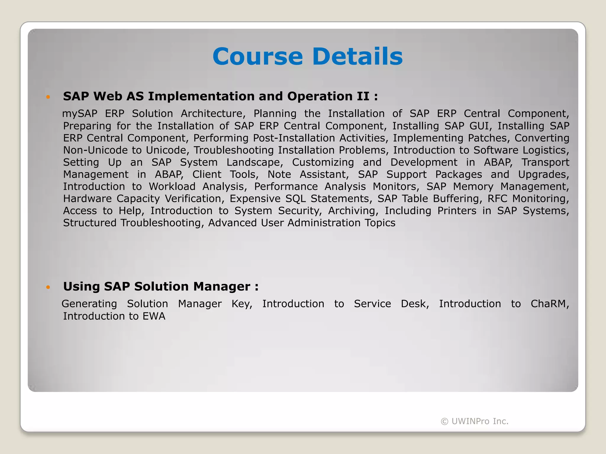 Course Details
   SAP Web AS Implementation and Operation II :
    mySAP ERP Solution Architecture, Planning the Installation of SAP ERP Central Component,
    Preparing for the Installation of SAP ERP Central Component, Installing SAP GUI, Installing SAP
    ERP Central Component, Performing Post-Installation Activities, Implementing Patches, Converting
    Non-Unicode to Unicode, Troubleshooting Installation Problems, Introduction to Software Logistics,
    Setting Up an SAP System Landscape, Customizing and Development in ABAP, Transport
    Management in ABAP, Client Tools, Note Assistant, SAP Support Packages and Upgrades,
    Introduction to Workload Analysis, Performance Analysis Monitors, SAP Memory Management,
    Hardware Capacity Verification, Expensive SQL Statements, SAP Table Buffering, RFC Monitoring,
    Access to Help, Introduction to System Security, Archiving, Including Printers in SAP Systems,
    Structured Troubleshooting, Advanced User Administration Topics




   Using SAP Solution Manager :
    Generating Solution Manager Key, Introduction to Service Desk, Introduction to ChaRM,
    Introduction to EWA




                                                                             © UWINPro Inc.
 