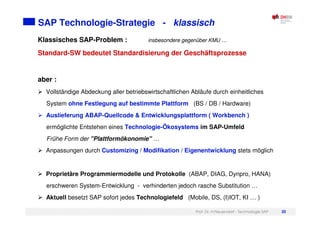 Prof. Dr. H.Neuendorf - Technologie SAP 20
SAP Technologie-Strategie - klassisch
Klassisches SAP-Problem : insbesondere gegenüber KMU …
Standard-SW bedeutet Standardisierung der Geschäftsprozesse
aber :
Vollständige Abdeckung aller betriebswirtschaftlichen Abläufe durch einheitliches
System ohne Festlegung auf bestimmte Plattform (BS / DB / Hardware)
Auslieferung ABAP-Quellcode & Entwicklungsplattform ( Workbench )
ermöglichte Entstehen eines Technologie-Ökosystems im SAP-Umfeld
Frühe Form der "Plattformökonomie" …
Anpassungen durch Customizing / Modifikation / Eigenentwicklung stets möglich
Proprietäre Programmiermodelle und Protokolle (ABAP, DIAG, Dynpro, HANA)
erschweren System-Entwicklung - verhinderten jedoch rasche Substitution …
Aktuell besetzt SAP sofort jedes Technologiefeld (Mobile, DS, (I)IOT, KI … )
 