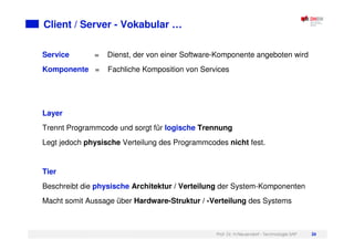 Prof. Dr. H.Neuendorf - Technologie SAP 26
Client / Server - Vokabular …
Service = Dienst, der von einer Software-Komponente angeboten wird
Komponente = Fachliche Komposition von Services
Layer
Trennt Programmcode und sorgt für logische Trennung
Legt jedoch physische Verteilung des Programmcodes nicht fest.
Tier
Beschreibt die physische Architektur / Verteilung der System-Komponenten
Macht somit Aussage über Hardware-Struktur / -Verteilung des Systems
 