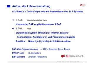 Prof. Dr. H.Neuendorf - Technologie SAP 4
Aufbau der Lehrveranstaltung
Architektur + Technologie zentraler Bestandteile des SAP Systems
1. Teil : Klassischer digitaler Kern
Klassischer SAP Applikationsserver ABAP
2. Teil : Web
Stufenweise System-Öffnung für Internet-basierte
Technologien, Architekturen und Programmiermodelle
Ausblick : Neuartige (hybride) Architektur-Ansätze
SAP-Web-Programmierung → ICF + Business Server Pages
SWE-Projekt ( 5.Semester )
ERP-Systeme ( Prof.Dr. Palleduhn )
 