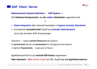 Prof. Dr. H.Neuendorf - Technologie SAP 27
SAP Client / Server
Datenzentrierte System-Definition : SAP-System =
Alle Software-Komponenten, die der selben Datenbank zugeordnet sind
Daten-Integration aller Unternehmensdaten in logisch zentraler Datenbank
Konsistenter transaktionaler Zugriff auf zentralen Datenbestand
durch alle zentralen SAP-Anwendungen
Datenbank = logisch zentrale Ressource des Systems
Ihr performanter Betrieb ist entscheidend für Verfügbarkeit des Systems
( möglicher Flaschenhals - single point of failure )
Applikationsschicht ist auf zentrale DB-Instanz angewiesen
Aber klassisch: Kein direkter Zugriff auf DB / Zugriff nur via Applikationsserver
 