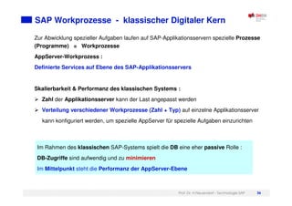 Prof. Dr. H.Neuendorf - Technologie SAP 36
SAP Workprozesse - klassischer Digitaler Kern
Zur Abwicklung spezieller Aufgaben laufen auf SAP-Applikationsservern spezielle Prozesse
(Programme) = Workprozesse
AppServer-Workprozess :
Definierte Services auf Ebene des SAP-Applikationsservers
Skalierbarkeit & Performanz des klassischen Systems :
Zahl der Applikationsserver kann der Last angepasst werden
Verteilung verschiedener Workprozesse (Zahl + Typ) auf einzelne Applikationsserver
kann konfiguriert werden, um spezielle AppServer für spezielle Aufgaben einzurichten
Im Rahmen des klassischen SAP-Systems spielt die DB eine eher passive Rolle :
DB-Zugriffe sind aufwendig und zu minimieren
Im Mittelpunkt steht die Performanz der AppServer-Ebene
 