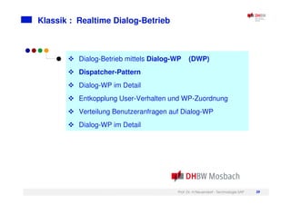 Prof. Dr. H.Neuendorf - Technologie SAP 39
Klassik : Realtime Dialog-Betrieb
Dialog-Betrieb mittels Dialog-WP (DWP)
Dispatcher-Pattern
Dialog-WP im Detail
Entkopplung User-Verhalten und WP-Zuordnung
Verteilung Benutzeranfragen auf Dialog-WP
Dialog-WP im Detail
 
