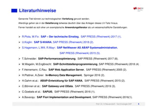 Prof. Dr. H.Neuendorf - Technologie SAP 5
Literaturhinweise
Genannte Titel können zur technologischen Vertiefung genutzt werden.
Allerdings gehen sie in der Detailierung teilweise deutlich über das Anliegen dieses LV-Teils hinaus.
Ferner handelt es sich eher um exemplarische Anwendungsliteratur als um wissenschaftliche Darstellungen.
R.Plota, W.Fix: SAP – Der technische Einstieg, SAP PRESS (Rheinwerk) 2017 (1).
U.Koglin: SAP S/4HANA, SAP PRESS (Rheinwerk) 2018 (2).
S.Hagemann, L.Will, R.Mayr: SAP NetWeaver AS ABAP Systemadministration,
SAP PRESS (Rheinwerk) 2015 (5).
T.Schneider: SAP-Performanceoptimierung, SAP PRESS (Rheinwerk) 2017 (8).
M.Wegelin, M.Englbrecht: SAP-Schnittstellenprogrammierung, SAP PRESS (Rheinwerk) 2018 (4)
F.Heinemann, C.Rau: SAP Web Application Server, SAP PRESS (Rheinwerk) 2005 (2).
H.Plattner, A.Zeier: In-Memory Data Management, Springer 2016 (2).
H.Gahm et.al.: ABAP-Entwicklung für SAP HANA, SAP PRESS (Rheinwerk) 2015 (2).
C.Bönnen et al.: SAP Gateway und OData, SAP PRESS (Rheinwerk) 2019 (3).
C.Goebels et al.: SAPUI5, SAP PRESS (Rheinwerk) 2016 (1).
A.Bavaraju: SAP Fiori Implementation and Development, SAP PRESS (Rheinwerk) 2016(1).
 