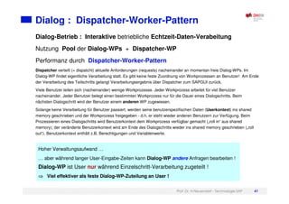 Prof. Dr. H.Neuendorf - Technologie SAP 41
Dialog : Dispatcher-Worker-Pattern
Hoher Verwaltungsaufwand …
… aber während langer User-Eingabe-Zeiten kann Dialog-WP andere Anfragen bearbeiten !
Dialog-WP ist User nur während Einzelschritt-Verarbeitung zugeteilt !
Viel effektiver als feste Dialog-WP-Zuteilung an User !
Dialog-Betrieb : Interaktive betriebliche Echtzeit-Daten-Verabeitung
Nutzung Pool der Dialog-WPs + Dispatcher-WP
Performanz durch Dispatcher-Worker-Pattern
Dispatcher verteilt (= dispatcht) aktuelle Anforderungen (requests) nacheinander an momentan freie Dialog-WPs. Im
Dialog-WP findet eigentliche Verarbeitung statt. Es gibt keine feste Zuordnung von Workprozessen an Benutzer! Am Ende
der Verarbeitung des Teilschritts gelangt Verarbeitungsergebnis über Dispatcher zum SAPGUI zurück.
Viele Benutzer teilen sich (nacheinander) wenige Workprozesse. Jeder Workprozess arbeitet für viel Benutzer
nacheinander. Jeder Benutzer belegt einen bestimmten Workprozess nur für die Dauer eines Dialogschritts. Beim
nächsten Dialogschritt wird der Benutzer einem anderen WP zugewiesen.
Solange keine Verarbeitung für Benutzer passiert, werden seine benutzerspezifischen Daten (Userkontext) ins shared
memory geschrieben und der Workprozess freigegeben - d.h. er steht wieder anderen Benutzern zur Verfügung. Beim
Prozessieren eines Dialogschritts wird Benutzerkontext dem Workprozess verfügbar gemacht („roll in“ aus shared
memory); der veränderte Benutzerkontext wird am Ende des Dialogschritts wieder ins shared memory geschrieben („roll
out“). Benutzerkontext enthält z.B. Berechtigungen und Variablenwerte.
 