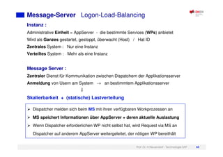 Prof. Dr. H.Neuendorf - Technologie SAP 63
Message-Server Logon-Load-Balancing
Instanz :
Administrative Einheit = AppServer - die bestimmte Services (WPs) anbietet
Wird als Ganzes gestartet, gestoppt, überwacht (Host) / Hat ID
Zentrales System : Nur eine Instanz
Verteiltes System : Mehr als eine Instanz
Message Server :
Zentraler Dienst für Kommunikation zwischen Dispatchern der Applikationsserver
Anmeldung von Usern am System → an bestimmtem Applikationsserver
Skalierbarkeit + (statische) Lastverteilung
Dispatcher melden sich beim MS mit ihren verfügbaren Workprozessen an
MS speichert Informationen über AppServer + deren aktuelle Auslastung
Wenn Dispatcher erforderlichen WP nicht selbst hat, wird Request via MS an
Dispatcher auf anderem AppServer weitergeleitet, der nötigen WP bereithält
 
