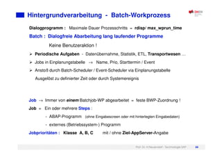 Prof. Dr. H.Neuendorf - Technologie SAP 66
Dialogprogramm : Maximale Dauer Prozesschritts = rdisp/ max_wprun_time
Batch : Dialogfreie Abarbeitung lang laufender Programme
Keine Benutzeraktion !
Periodische Aufgaben - Datenübernahme, Statistik, ETL, Transportwesen …
Jobs in Einplanungstabelle → Name, Prio, Starttermin / Event
Anstoß durch Batch-Scheduler / Event-Scheduler via Einplanungstabelle
Ausgelöst zu definierter Zeit oder durch Systemereignis
Hintergrundverarbeitung - Batch-Workprozess
C
Job → Immer von einem Batchjob-WP abgearbeitet = feste BWP-Zuordnung !
Job = Ein oder mehrere Steps :
- ABAP-Programm (ohne Eingabescreen oder mit hinterlegten Eingabedaten)
- externes (Betriebssystem-) Programm
Jobprioritäten : Klasse A, B, C mit / ohne Ziel-AppServer-Angabe
 
