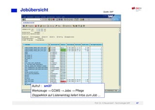 Prof. Dr. H.Neuendorf - Technologie SAP 67
Jobübersicht
Aufruf : sm37
Werkzeuge → CCMS → Jobs → Pflege
Doppelklick auf Listeneintrag liefert Infos zum Job …
Quelle: SAP
 