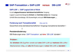 Prof. Dr. H.Neuendorf - Technologie SAP 73
SAP-Transaktion = SAP-LUW versus DB-LUW
SAP-LUW = SAP Logical Unit of Work
In sich abgeschlossener betriebswirtschaftlicher Vorgang
Logisch zusammenhängende Einheit von Schritten eines bwl. Vorgangs
Umfaßt Benutzerdialoge, AS-Auswertlogik und auch DB-Änderungen …
Forderung nach Transaktionalität Alles oder Nix
Gesamtheit eines betriebswirtschaftlichen Vorgangs transaktional darstellen !
Persistenzforderung :
DB-Änderungen einer SAP-Transaktion auf eine DB-LUW bündeln !
Problem :
Bei direkten DB-Zugriffen verteilt sich eine SAP-LUW auf mehrere DB-LUWs !
Mechanismen nötig, um alle DB-Änderungen in einer DB-LUW zu bündeln !
 