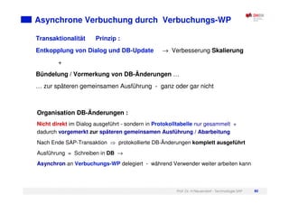 Prof. Dr. H.Neuendorf - Technologie SAP 80
Asynchrone Verbuchung durch Verbuchungs-WP
Organisation DB-Änderungen :
Nicht direkt im Dialog ausgeführt - sondern in Protokolltabelle nur gesammelt +
dadurch vorgemerkt zur späteren gemeinsamen Ausführung / Abarbeitung
Nach Ende SAP-Transaktion protokollierte DB-Änderungen komplett ausgeführt
Ausführung = Schreiben in DB →
Asynchron an Verbuchungs-WP delegiert - während Verwender weiter arbeiten kann
Transaktionalität Prinzip :
Entkopplung von Dialog und DB-Update → Verbesserung Skalierung
+
Bündelung / Vormerkung von DB-Änderungen …
… zur späteren gemeinsamen Ausführung - ganz oder gar nicht
 