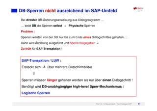 Prof. Dr. H.Neuendorf - Technologie SAP 91
DB-Sperren nicht ausreichend im SAP-Umfeld
Bei direkter DB-Änderungsanweisung aus Dialogprogramm …
… setzt DB die Sperren selbst = Physische Sperren
Problem :
Sperren werden von der DB nur bis zum Ende eines Dialogschrittes gehalten …
Dann wird Änderung ausgeführt und Sperre freigegeben =
Zu früh für SAP-Transaktion !
SAP-Transaktion / LUW :
Ersteckt sich i.A. über mehrere Bildschirmbilder
Sperren müssen länger gehalten werden als nur über einen Dialogschritt !
Benötigt wird DB-unabhgängiger high-level Sperr-Mechanismus :
Logische Sperren
 