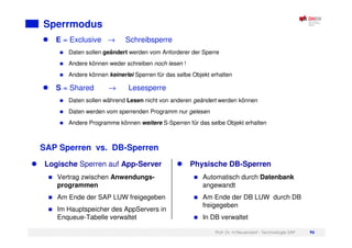 Prof. Dr. H.Neuendorf - Technologie SAP 96
Sperrmodus
E = Exclusive → Schreibsperre
Daten sollen geändert werden vom Anforderer der Sperre
Andere können weder schreiben noch lesen !
Andere können keinerlei Sperren für das selbe Objekt erhalten
S = Shared → Lesesperre
Daten sollen während Lesen nicht von anderen geändert werden können
Daten werden vom sperrenden Programm nur gelesen
Andere Programme können weitere S-Sperren für das selbe Objekt erhalten
SAP Sperren vs. DB-Sperren
Logische Sperren auf App-Server
Vertrag zwischen Anwendungs-
programmen
Am Ende der SAP LUW freigegeben
Im Hauptspeicher des AppServers in
Enqueue-Tabelle verwaltet
Physische DB-Sperren
Automatisch durch Datenbank
angewandt
Am Ende der DB LUW durch DB
freigegeben
In DB verwaltet
 