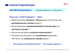 Prof. Dr. H.Neuendorf - Technologie SAP 9
SAP ERP-Weltmarktführer > 300.000 Installationen in > 200 Ländern …
Leitende Fragestellungen
Warum war / ist SAP erfolgreich ? Detail :
Welche technischen Strukturen / Patterns sorgen für Performanz des
geschäftskritischen verteilten Systems ?
Wie korrespondieren betriebswirtschaftliche Anforderungen und
technische Lösungen ?
Wie hat sich das System evolutionär weiterentwickelt ?
Wie öffnete sich das System vom monolithischen allwissenden
ERP-Server zum kollaborativen, hybriden System ?
"Wie funktioniert Wirtschaftsinformatik?" - "Durch (agile) Integration!" …
 