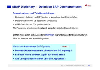 Prof. Dr. H.Neuendorf - Technologie SAP 107
ABAP Dictionary : Definition SAP-Datenstrukturen
Datenstrukturen und Tabellendefinitionen
Definieren + Anlegen von DB-Tabellen + Verwaltung ihrer Eigenschaften
Dictionary übernimmt DB-spezifische Umsetzung
ABAP-Compiler und -VM greifen darauf zu
Alle Programme arbeiten somit stets mit aktuellen globalen Datenstrukturen.
Enthält nicht Daten selbst, sondern Definition zugrundeliegender Datenstrukturen.
Sicht auf Struktur aller Anwendungsdaten.
Mantra des klassischen SAP-Systems : ( ≠
≠
≠
≠ HANA ! )
Datenstrukturen werden nie direkt auf der DB angelegt !
Es findet nie ein direkter Zugriff auf die DB statt !
Alle DB-Operationen führen über den AppServer !
 