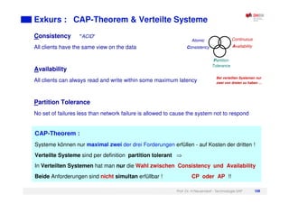 Prof. Dr. H.Neuendorf - Technologie SAP 108
Exkurs : CAP-Theorem & Verteilte Systeme
Consistency "ACID"
All clients have the same view on the data
Availability
All clients can always read and write within some maximum latency
Partition Tolerance
No set of failures less than network failure is allowed to cause the system not to respond
CAP-Theorem :
Systeme können nur maximal zwei der drei Forderungen erfüllen - auf Kosten der dritten !
Verteilte Systeme sind per definition partition tolerant
In Verteilten Systemen hat man nur die Wahl zwischen Consistency und Availability
Beide Anforderungen sind nicht simultan erfüllbar ! CP oder AP !!
Atomic
Consistency
Continuous
Availability
Partition
Tolerance
Bei verteilten Systemen nur
zwei von dreien zu haben …
 