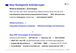Prof. Dr. H.Neuendorf - Technologie SAP 118
Neue Strategische Anforderungen
Moderne Standards + Technologien :
Web, EAI, WS, SOA, REST, Microservices, Mobile & Social & Cloud, DS & ML & KI …
Internetbasierte Unternehmens-übergreifende Prozesse SOA / Microservices
Integration heterogener Umgebungen + technologische Agilität
Global Commerce
Proprietäre Strukturen hinderlich - Offenheit wichtiger als Performanz
Neue SAP Technologien & Architekturen :
Erweitertung AS-Plattform : SAP Web AS →
→
→
→ Netweaver AS →
→
→
→ SAP S/4HANA
ABAP VM + Java VM als gleichberechtigte Laufzeit- & Entwicklungsumgebungen
Aufgabe DB-Agnostizismus → SAP HANA : IMDB → Integration OLTP & OLAP
Cloud-Modelle / Outside In-Architekturen / Hybrides "postmodernes" ERP …
 