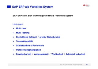 Prof. Dr. H.Neuendorf - Technologie SAP 11
SAP ERP als Verteiltes System
SAP ERP stellt sich technologisch dar als Verteiltes System
Leistungen :
Multi User
Multi Tasking
Betriebliche Echtzeit / primär Dialogbetrieb
Transaktionalität
Skalierbarkeit & Performanz
Plattformunabhängigkeit
Erweiterbarkeit / Anpassbarkeit / Wartbarkeit / Administrierbarkeit
 