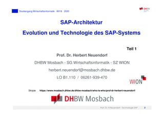 Prof. Dr. H.Neuendorf - Technologie SAP 2
Studiengang Wirtschaftsinformatik WI18 2020
SAP-Architektur
Evolution und Technologie des SAP-Systems
Prof. Dr. Herbert Neuendorf
DHBW Mosbach - SG Wirtschaftsinformatik - SZ WION
herbert.neuendorf@mosbach.dhbw.de
LO B1.110 / 06261-939-470
Skripte https://www.mosbach.dhbw.de/dhbw-mosbach/who-is-who/prof-dr-herbert-neuendorf/
Teil 1
 