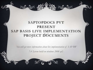 SAPTOPDOCS PVT
PRESENT
SAP BASIS LIVE IMPLEMENTATION
PROJECT DOCUMENTS
You will get more information about live implementation of SAP BW
7.4 System build on windows 2008 sp2 .
 
