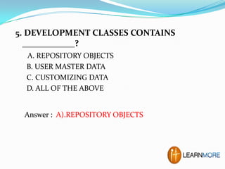 5. DEVELOPMENT CLASSES CONTAINS
____________?
A. REPOSITORY OBJECTS
B. USER MASTER DATA
C. CUSTOMIZING DATA
D. ALL OF THE ABOVE

Answer : A).REPOSITORY OBJECTS

 