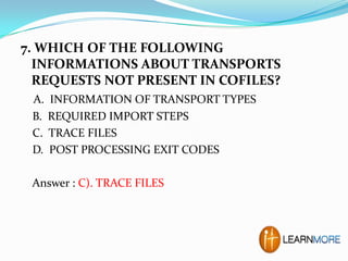 7. WHICH OF THE FOLLOWING
INFORMATIONS ABOUT TRANSPORTS
REQUESTS NOT PRESENT IN COFILES?
A.
B.
C.
D.

INFORMATION OF TRANSPORT TYPES
REQUIRED IMPORT STEPS
TRACE FILES
POST PROCESSING EXIT CODES

Answer : C). TRACE FILES

 
