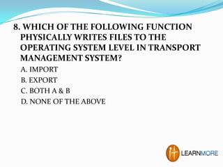8. WHICH OF THE FOLLOWING FUNCTION
PHYSICALLY WRITES FILES TO THE
OPERATING SYSTEM LEVEL IN TRANSPORT
MANAGEMENT SYSTEM?
A. IMPORT
B. EXPORT
C. BOTH A & B
D. NONE OF THE ABOVE

 